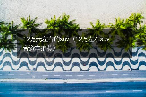 12万元左右的suv（12万左右suv合资车推荐）